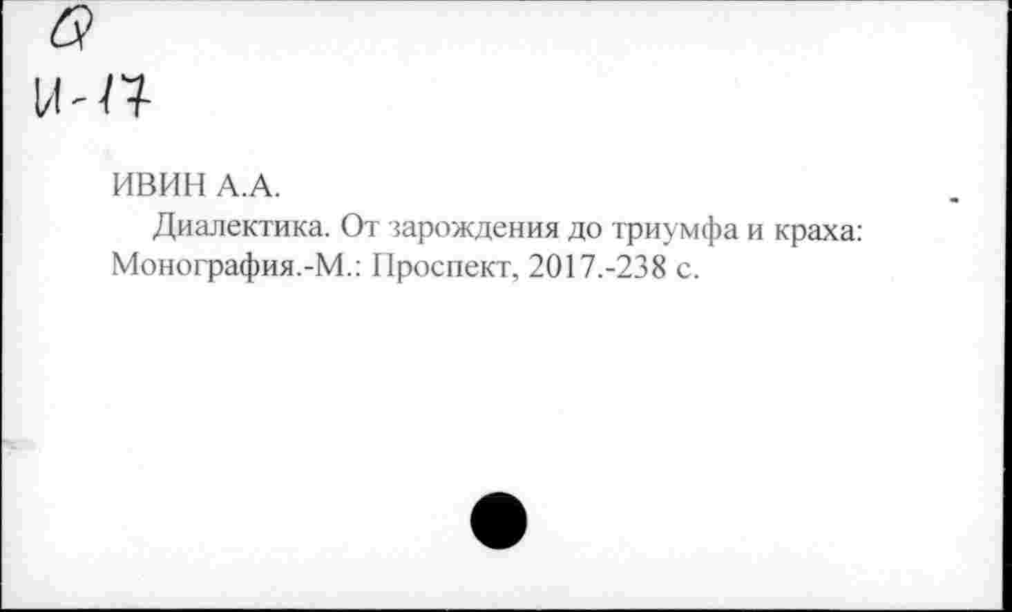 ﻿ИВИН А.А.
Диалектика. От зарождения до триумфа и краха: Монография.-М.: Проспект, 2017.-238 с.